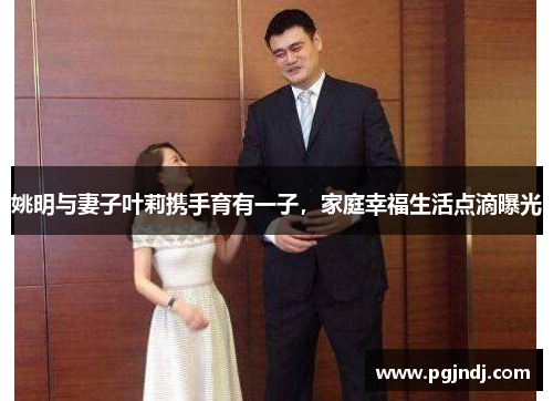 姚明与妻子叶莉携手育有一子，家庭幸福生活点滴曝光