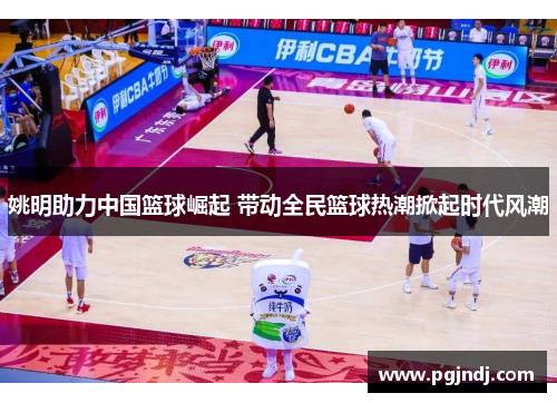 姚明助力中国篮球崛起 带动全民篮球热潮掀起时代风潮