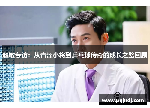 赵敏专访：从青涩小将到乒乓球传奇的成长之路回顾